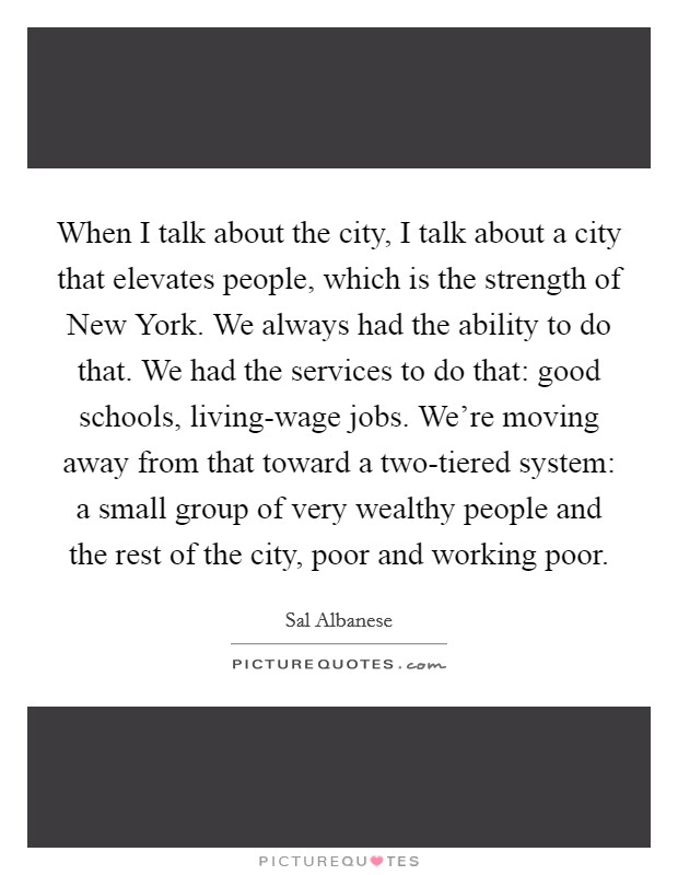 When I talk about the city, I talk about a city that elevates people, which is the strength of New York. We always had the ability to do that. We had the services to do that: good schools, living-wage jobs. We're moving away from that toward a two-tiered system: a small group of very wealthy people and the rest of the city, poor and working poor. Picture Quote #1