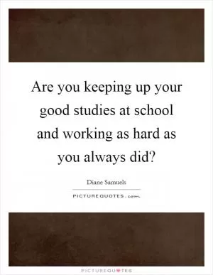 Are you keeping up your good studies at school and working as hard as you always did? Picture Quote #1