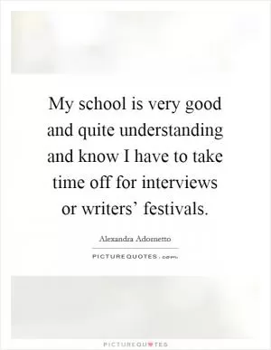 My school is very good and quite understanding and know I have to take time off for interviews or writers’ festivals Picture Quote #1