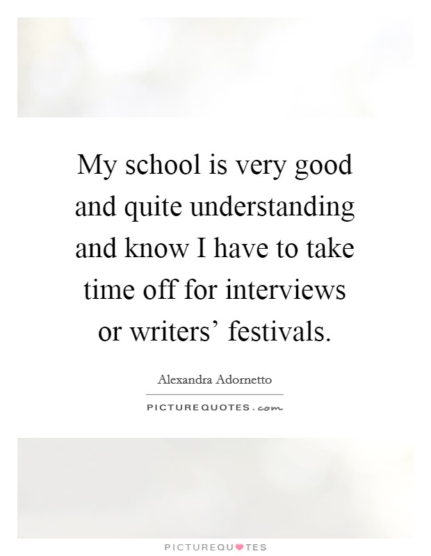 My school is very good and quite understanding and know I have to take time off for interviews or writers' festivals. Picture Quote #1
