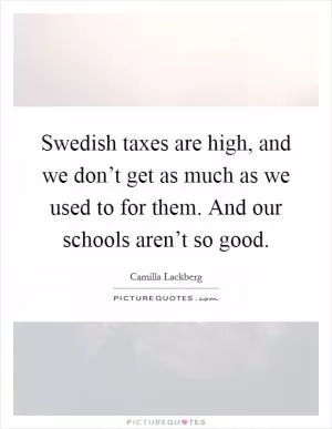Swedish taxes are high, and we don’t get as much as we used to for them. And our schools aren’t so good Picture Quote #1
