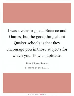I was a catastrophe at Science and Games, but the good thing about Quaker schools is that they encourage you in those subjects for which you show an aptitude Picture Quote #1