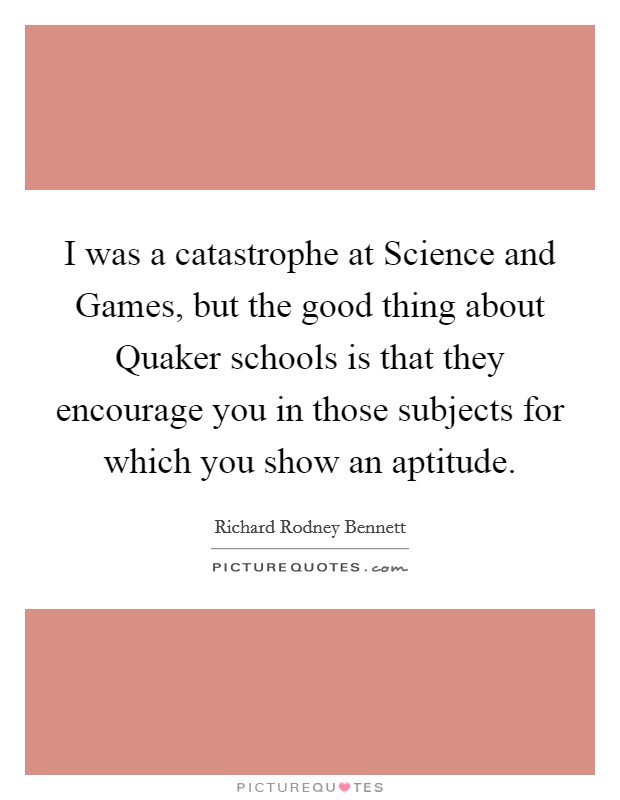 I was a catastrophe at Science and Games, but the good thing about Quaker schools is that they encourage you in those subjects for which you show an aptitude. Picture Quote #1