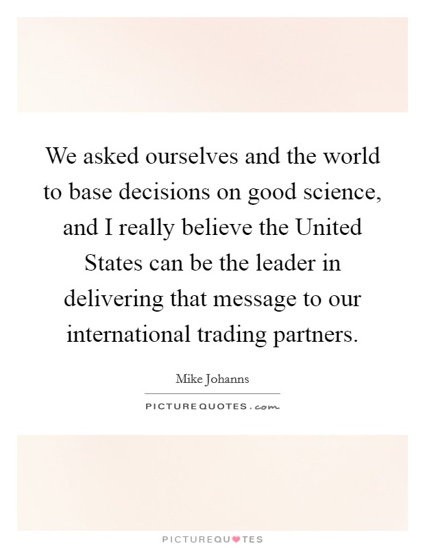 We asked ourselves and the world to base decisions on good science, and I really believe the United States can be the leader in delivering that message to our international trading partners. Picture Quote #1