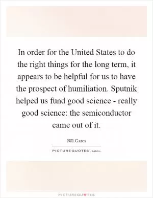 In order for the United States to do the right things for the long term, it appears to be helpful for us to have the prospect of humiliation. Sputnik helped us fund good science - really good science: the semiconductor came out of it Picture Quote #1