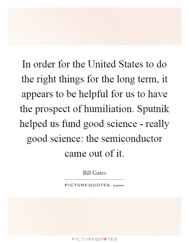 In order for the United States to do the right things for the long term, it appears to be helpful for us to have the prospect of humiliation. Sputnik helped us fund good science - really good science: the semiconductor came out of it. Picture Quote #1