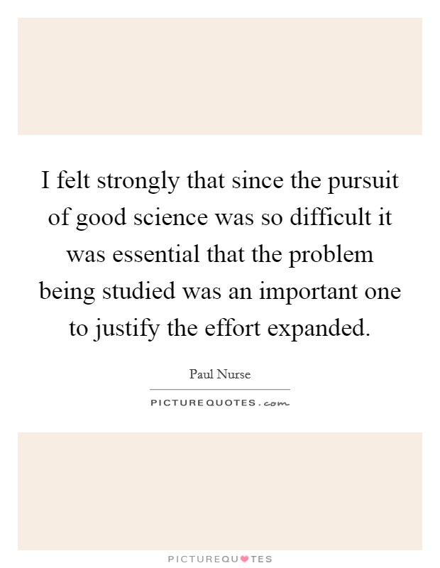I felt strongly that since the pursuit of good science was so difficult it was essential that the problem being studied was an important one to justify the effort expanded. Picture Quote #1