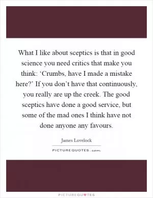 What I like about sceptics is that in good science you need critics that make you think: ‘Crumbs, have I made a mistake here?’ If you don’t have that continuously, you really are up the creek. The good sceptics have done a good service, but some of the mad ones I think have not done anyone any favours Picture Quote #1