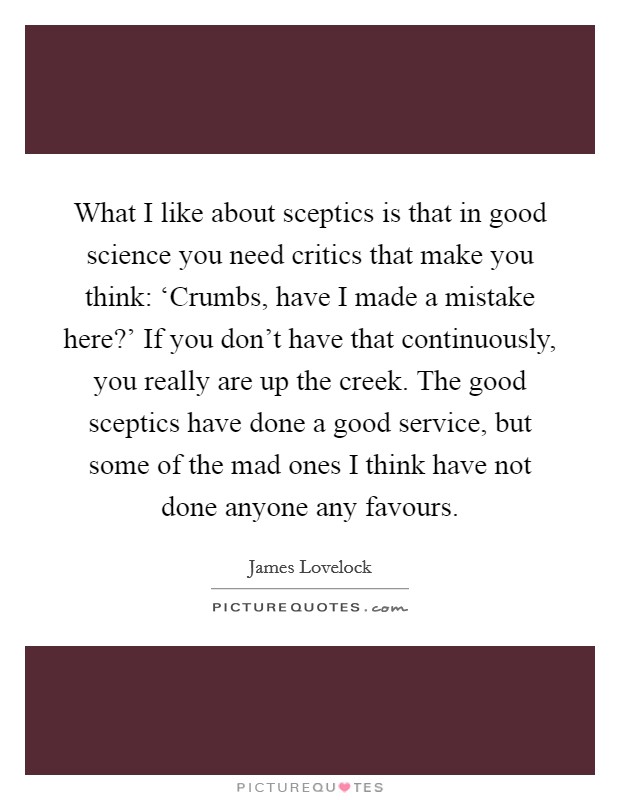 What I like about sceptics is that in good science you need critics that make you think: ‘Crumbs, have I made a mistake here?' If you don't have that continuously, you really are up the creek. The good sceptics have done a good service, but some of the mad ones I think have not done anyone any favours. Picture Quote #1