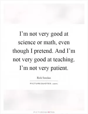 I’m not very good at science or math, even though I pretend. And I’m not very good at teaching. I’m not very patient Picture Quote #1
