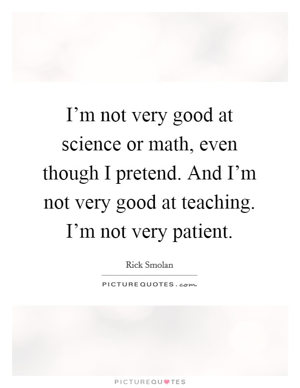 I'm not very good at science or math, even though I pretend. And I'm not very good at teaching. I'm not very patient. Picture Quote #1