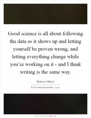 Good science is all about following the data as it shows up and letting yourself be proven wrong, and letting everything change while you’re working on it - and I think writing is the same way Picture Quote #1