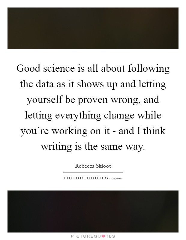 Good science is all about following the data as it shows up and letting yourself be proven wrong, and letting everything change while you're working on it - and I think writing is the same way. Picture Quote #1