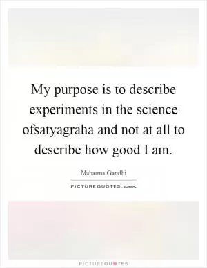My purpose is to describe experiments in the science ofsatyagraha and not at all to describe how good I am Picture Quote #1
