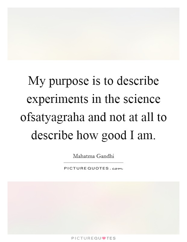 My purpose is to describe experiments in the science ofsatyagraha and not at all to describe how good I am. Picture Quote #1