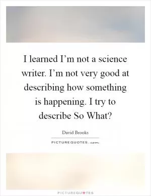 I learned I’m not a science writer. I’m not very good at describing how something is happening. I try to describe So What? Picture Quote #1
