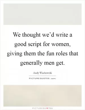 We thought we’d write a good script for women, giving them the fun roles that generally men get Picture Quote #1