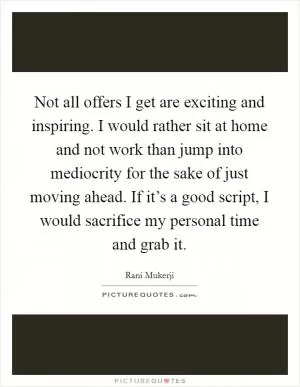 Not all offers I get are exciting and inspiring. I would rather sit at home and not work than jump into mediocrity for the sake of just moving ahead. If it’s a good script, I would sacrifice my personal time and grab it Picture Quote #1