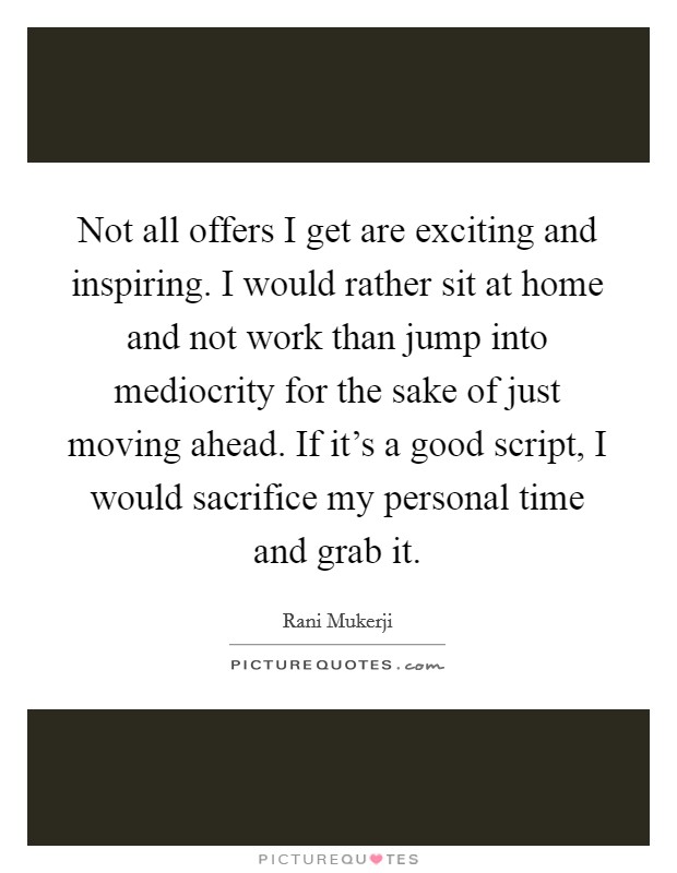 Not all offers I get are exciting and inspiring. I would rather sit at home and not work than jump into mediocrity for the sake of just moving ahead. If it's a good script, I would sacrifice my personal time and grab it. Picture Quote #1