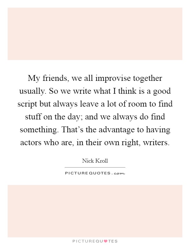 My friends, we all improvise together usually. So we write what I think is a good script but always leave a lot of room to find stuff on the day; and we always do find something. That's the advantage to having actors who are, in their own right, writers. Picture Quote #1