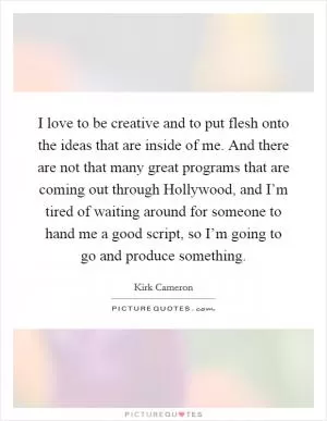 I love to be creative and to put flesh onto the ideas that are inside of me. And there are not that many great programs that are coming out through Hollywood, and I’m tired of waiting around for someone to hand me a good script, so I’m going to go and produce something Picture Quote #1