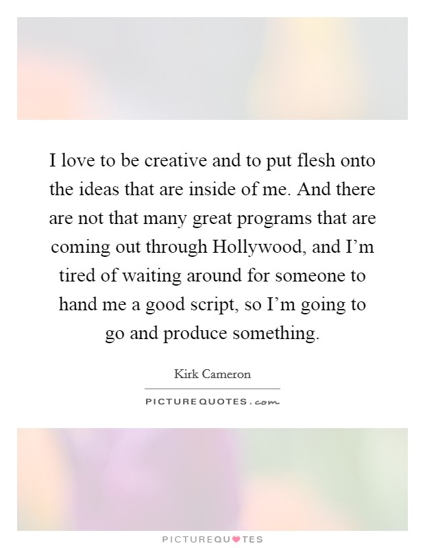 I love to be creative and to put flesh onto the ideas that are inside of me. And there are not that many great programs that are coming out through Hollywood, and I'm tired of waiting around for someone to hand me a good script, so I'm going to go and produce something. Picture Quote #1