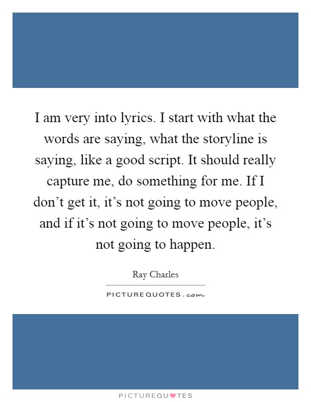 I am very into lyrics. I start with what the words are saying, what the storyline is saying, like a good script. It should really capture me, do something for me. If I don't get it, it's not going to move people, and if it's not going to move people, it's not going to happen. Picture Quote #1