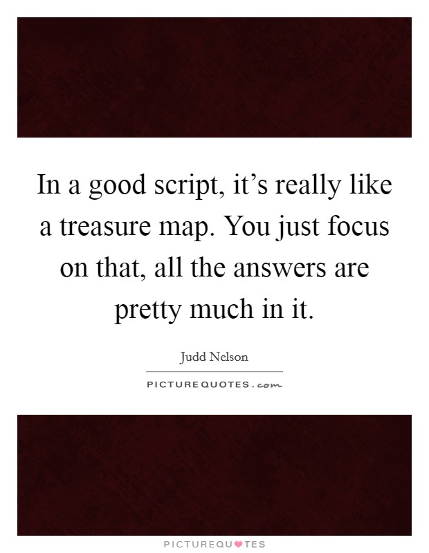 In a good script, it's really like a treasure map. You just focus on that, all the answers are pretty much in it. Picture Quote #1