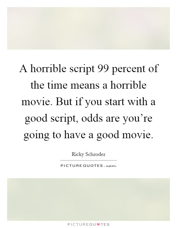 A horrible script 99 percent of the time means a horrible movie. But if you start with a good script, odds are you're going to have a good movie. Picture Quote #1