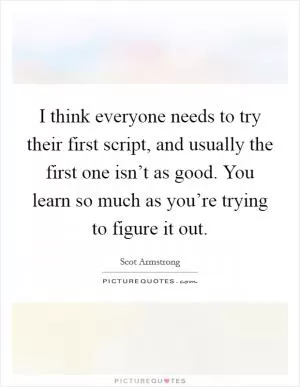 I think everyone needs to try their first script, and usually the first one isn’t as good. You learn so much as you’re trying to figure it out Picture Quote #1