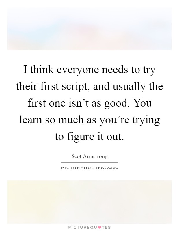 I think everyone needs to try their first script, and usually the first one isn't as good. You learn so much as you're trying to figure it out. Picture Quote #1