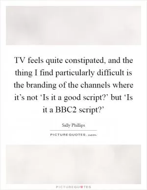 TV feels quite constipated, and the thing I find particularly difficult is the branding of the channels where it’s not ‘Is it a good script?’ but ‘Is it a BBC2 script?’ Picture Quote #1