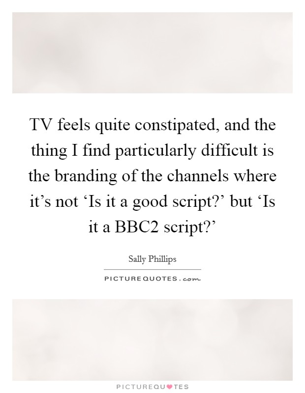 TV feels quite constipated, and the thing I find particularly difficult is the branding of the channels where it's not ‘Is it a good script?' but ‘Is it a BBC2 script?' Picture Quote #1