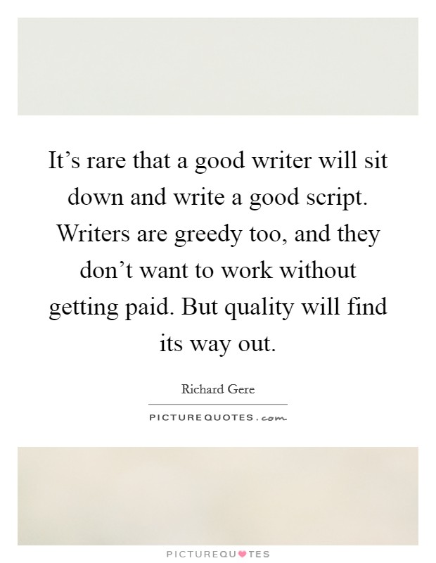 It's rare that a good writer will sit down and write a good script. Writers are greedy too, and they don't want to work without getting paid. But quality will find its way out. Picture Quote #1