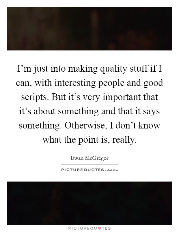I'm just into making quality stuff if I can, with interesting people and good scripts. But it's very important that it's about something and that it says something. Otherwise, I don't know what the point is, really. Picture Quote #1