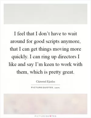 I feel that I don’t have to wait around for good scripts anymore, that I can get things moving more quickly. I can ring up directors I like and say I’m keen to work with them, which is pretty great Picture Quote #1