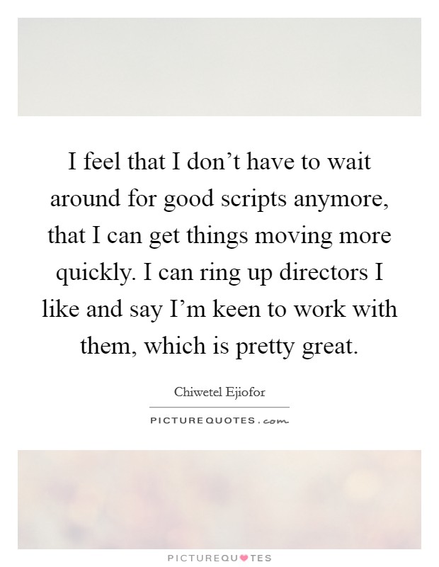 I feel that I don't have to wait around for good scripts anymore, that I can get things moving more quickly. I can ring up directors I like and say I'm keen to work with them, which is pretty great. Picture Quote #1