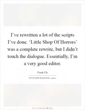 I’ve rewritten a lot of the scripts I’ve done. ‘Little Shop Of Horrors’ was a complete rewrite, but I didn’t touch the dialogue. Essentially, I’m a very good editor Picture Quote #1