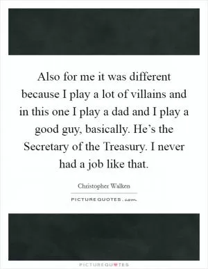 Also for me it was different because I play a lot of villains and in this one I play a dad and I play a good guy, basically. He’s the Secretary of the Treasury. I never had a job like that Picture Quote #1
