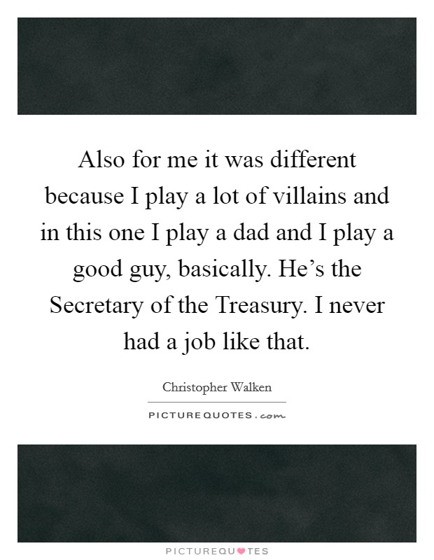 Also for me it was different because I play a lot of villains and in this one I play a dad and I play a good guy, basically. He's the Secretary of the Treasury. I never had a job like that. Picture Quote #1