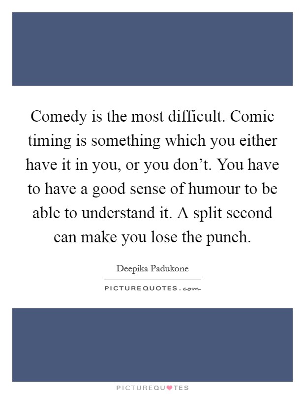 Comedy is the most difficult. Comic timing is something which you either have it in you, or you don't. You have to have a good sense of humour to be able to understand it. A split second can make you lose the punch. Picture Quote #1