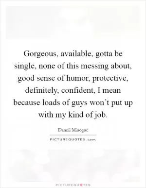 Gorgeous, available, gotta be single, none of this messing about, good sense of humor, protective, definitely, confident, I mean because loads of guys won’t put up with my kind of job Picture Quote #1