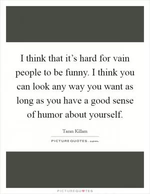 I think that it’s hard for vain people to be funny. I think you can look any way you want as long as you have a good sense of humor about yourself Picture Quote #1