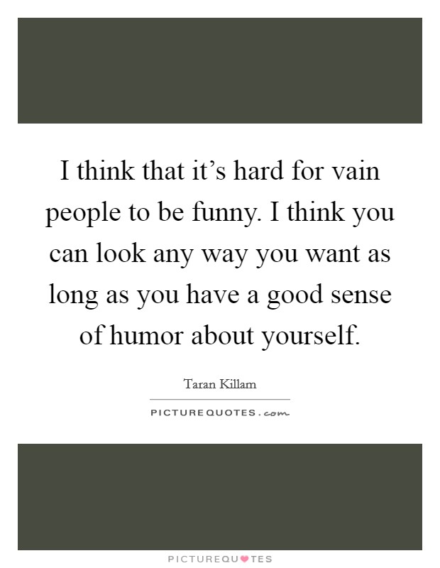 I think that it's hard for vain people to be funny. I think you can look any way you want as long as you have a good sense of humor about yourself. Picture Quote #1