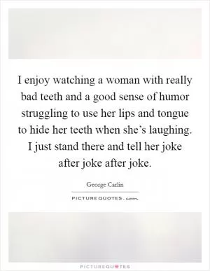 I enjoy watching a woman with really bad teeth and a good sense of humor struggling to use her lips and tongue to hide her teeth when she’s laughing. I just stand there and tell her joke after joke after joke Picture Quote #1
