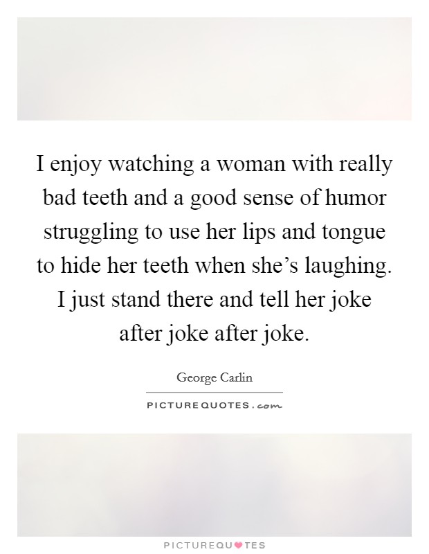 I enjoy watching a woman with really bad teeth and a good sense of humor struggling to use her lips and tongue to hide her teeth when she's laughing. I just stand there and tell her joke after joke after joke. Picture Quote #1