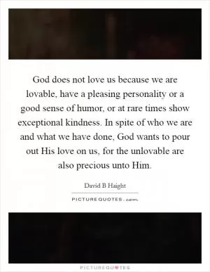 God does not love us because we are lovable, have a pleasing personality or a good sense of humor, or at rare times show exceptional kindness. In spite of who we are and what we have done, God wants to pour out His love on us, for the unlovable are also precious unto Him Picture Quote #1