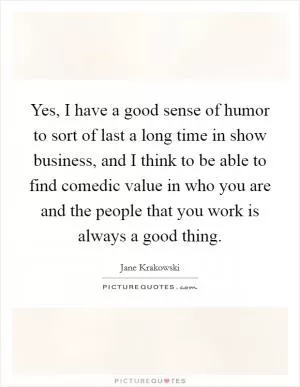 Yes, I have a good sense of humor to sort of last a long time in show business, and I think to be able to find comedic value in who you are and the people that you work is always a good thing Picture Quote #1