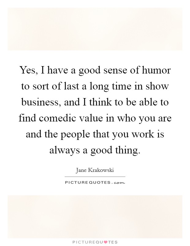 Yes, I have a good sense of humor to sort of last a long time in show business, and I think to be able to find comedic value in who you are and the people that you work is always a good thing. Picture Quote #1