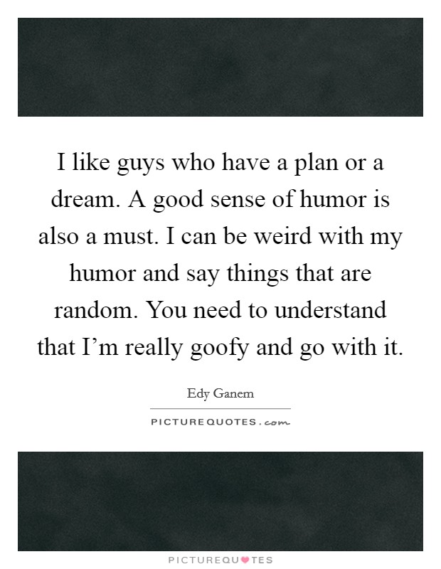 I like guys who have a plan or a dream. A good sense of humor is also a must. I can be weird with my humor and say things that are random. You need to understand that I'm really goofy and go with it. Picture Quote #1